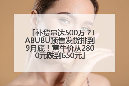 补货量达500万？LABUBU预售发货排到9月底！黄牛价从2800元跌到650元