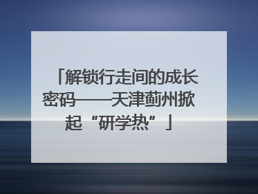 解锁行走间的成长密码——天津蓟州掀起“研学热”