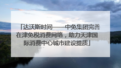达沃斯时间——中免集团完善在津免税消费网络，助力天津国际消费中心城市建设提质