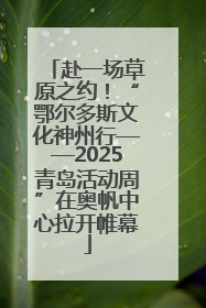 赴一场草原之约！“鄂尔多斯文化神州行——2025青岛活动周”在奥帆中心拉开帷幕