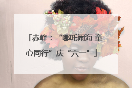 赤峰：“哪吒闹海 童心同行”庆“六一”