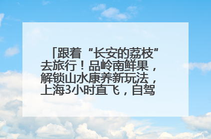 跟着“长安的荔枝”去旅行！品岭南鲜果，解锁山水康养新玩法，上海3小时直飞，自驾高速费优惠