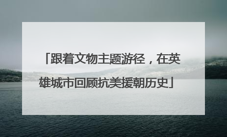 跟着文物主题游径，在英雄城市回顾抗美援朝历史