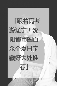 跟着高考游辽宁！沈阳都市圈百余个夏日宝藏好去处推荐