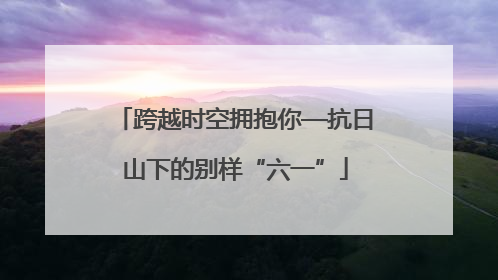 跨越时空拥抱你—抗日山下的别样“六一”
