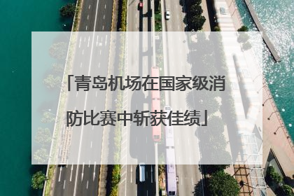 青岛机场在国家级消防比赛中斩获佳绩