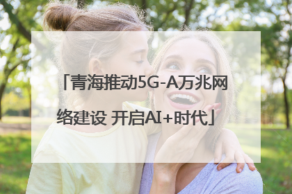 青海推动5G-A万兆网络建设 开启AI+时代