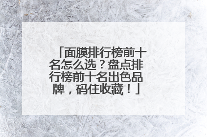 面膜排行榜前十名怎么选？盘点排行榜前十名出色品牌，码住收藏！