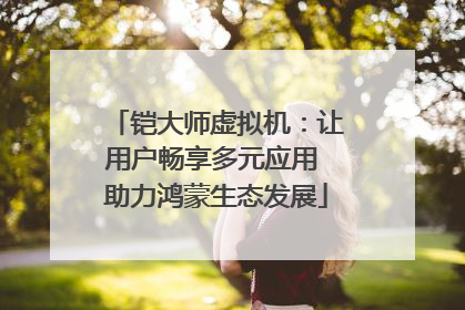 铠大师虚拟机：让用户畅享多元应用 助力鸿蒙生态发展