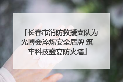 长春市消防救援支队为光博会淬炼安全盾牌 筑牢科技盛宴防火墙