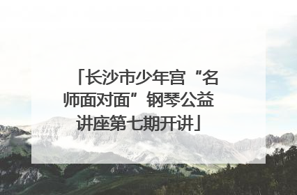 长沙市少年宫“名师面对面”钢琴公益讲座第七期开讲