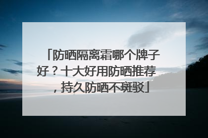 防晒隔离霜哪个牌子好？十大好用防晒推荐，持久防晒不斑驳