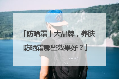 防晒霜十大品牌，养肤防晒霜哪些效果好？