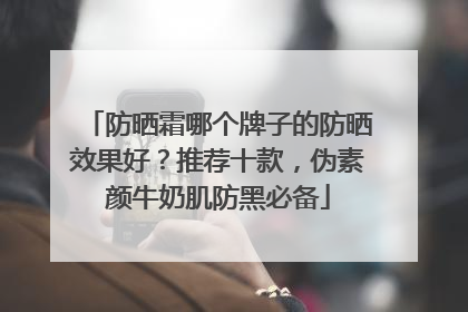 防晒霜哪个牌子的防晒效果好？推荐十款，伪素颜牛奶肌防黑必备