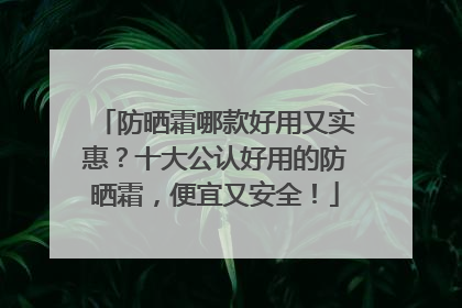 防晒霜哪款好用又实惠？十大公认好用的防晒霜，便宜又安全！