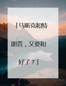马斯克和特朗普，又要和好了？