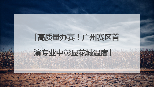 高质量办赛！广州赛区首演专业中彰显花城温度