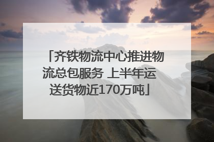 齐铁物流中心推进物流总包服务 上半年运送货物近170万吨