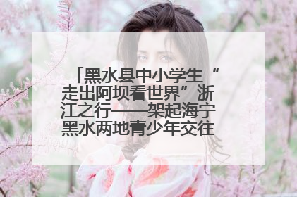 黑水县中小学生“走出阿坝看世界”浙江之行——架起海宁黑水两地青少年交往交流交融新桥梁