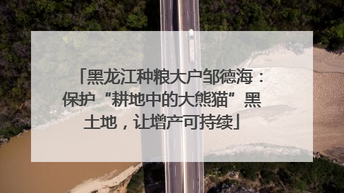 黑龙江种粮大户邹德海：保护“耕地中的大熊猫”黑土地，让增产可持续