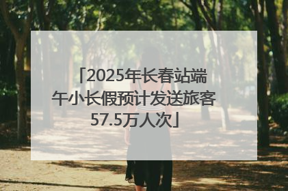 2025年长春站端午小长假预计发送旅客57.5万人次