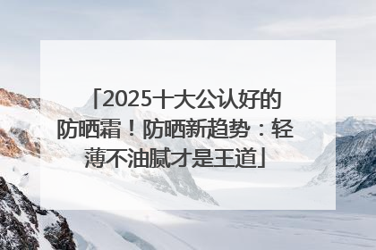 2025十大公认好的防晒霜！防晒新趋势：轻薄不油腻才是王道