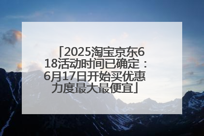 2025淘宝京东618活动时间已确定：6月17日开始买优惠力度最大最便宜