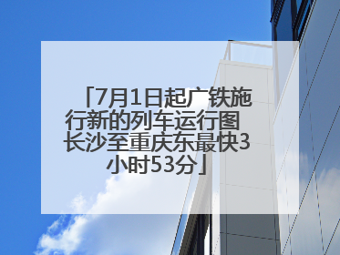 7月1日起广铁施行新的列车运行图 长沙至重庆东最快3小时53分