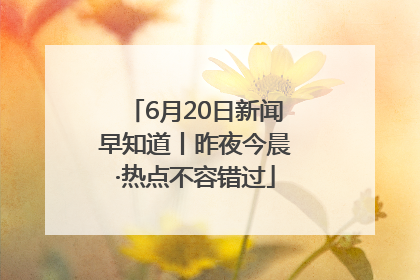 6月20日新闻早知道丨昨夜今晨·热点不容错过