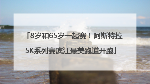 8岁和65岁一起赛！阿斯特拉5K系列赛滨江最美跑道开跑