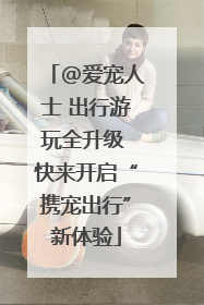 @爱宠人士 出行游玩全升级 快来开启“携宠出行”新体验
